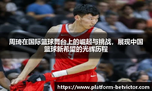 周琦在国际篮球舞台上的崛起与挑战，展现中国篮球新希望的光辉历程
